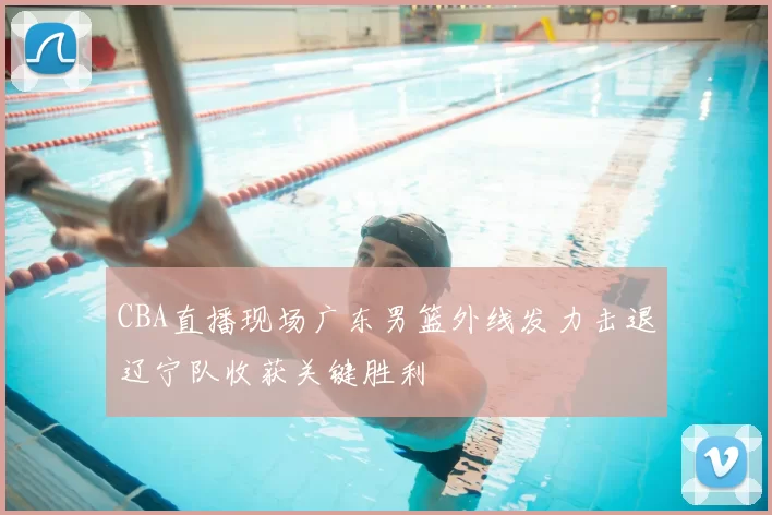 CBA直播现场广东男篮外线发力击退辽宁队收获关键胜利