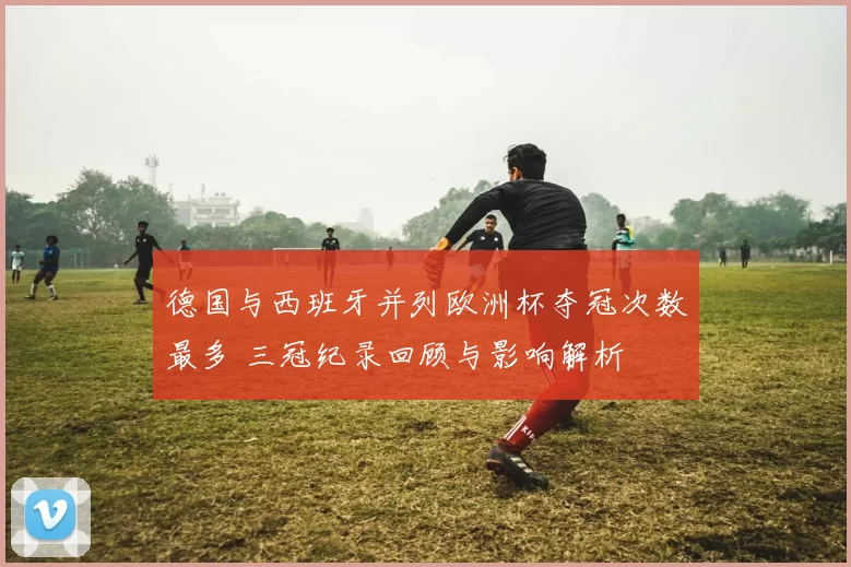 德国与西班牙并列欧洲杯夺冠次数最多 三冠纪录回顾与影响解析