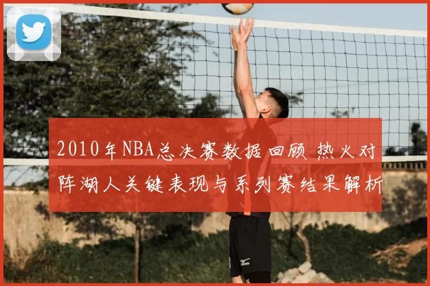 2010年NBA总决赛数据回顾 热火对阵湖人关键表现与系列赛结果解析