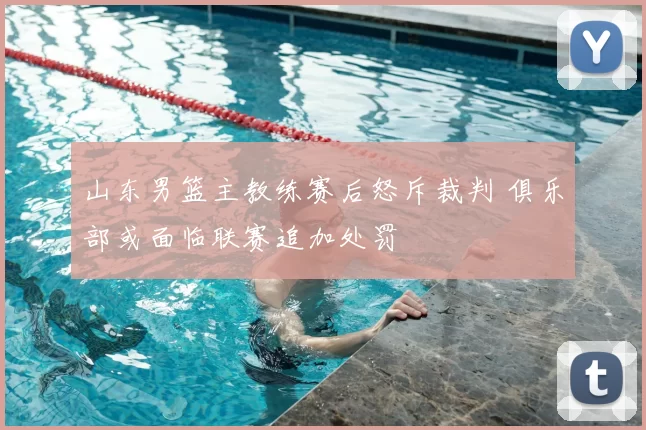 山东男篮主教练赛后怒斥裁判 俱乐部或面临联赛追加处罚