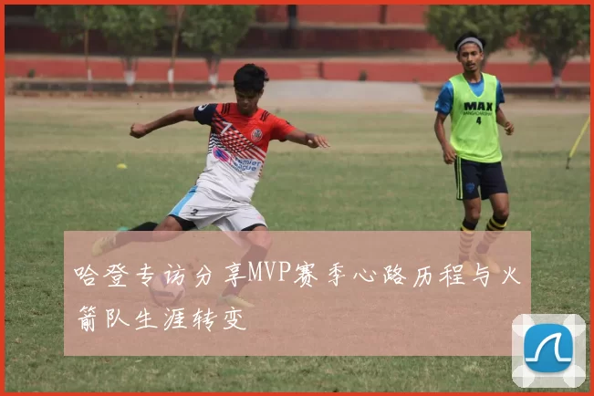 哈登专访分享MVP赛季心路历程与火箭队生涯转变