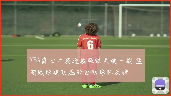 NBA爵士主场迎战强敌关键一战 盐湖城球迷助威能否助球队反弹