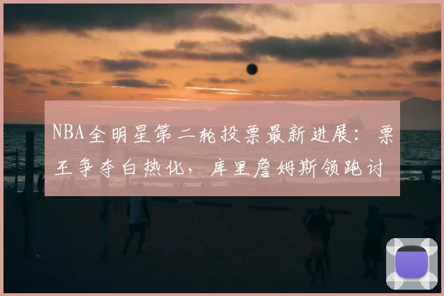 NBA全明星第二轮投票最新进展:票王争夺白热化,库里詹姆斯领跑讨论不断