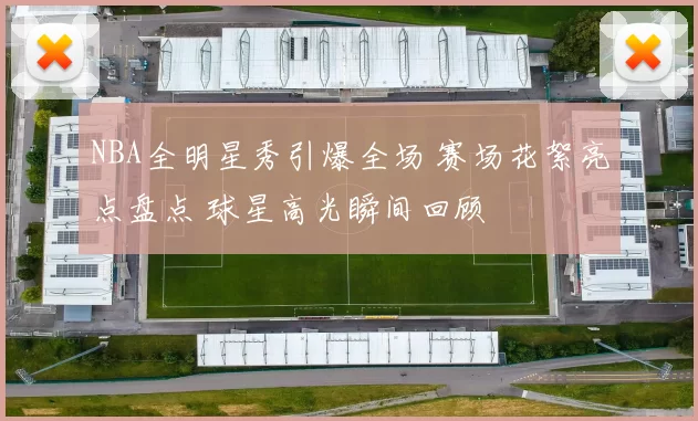 NBA全明星秀引爆全场 赛场花絮亮点盘点 球星高光瞬间回顾