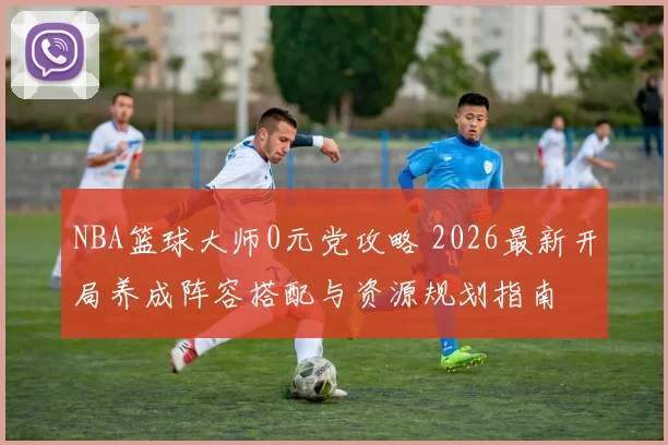 NBA篮球大师0元党攻略 2026最新开局养成阵容搭配与资源规划指南