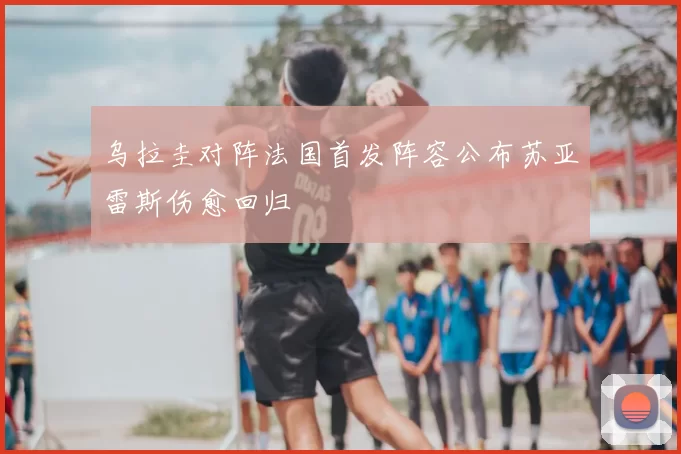 乌拉圭对阵法国首发阵容公布苏亚雷斯伤愈回归