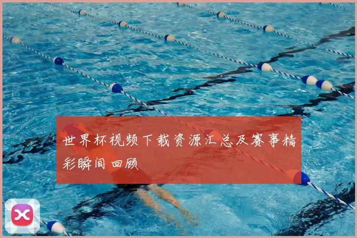 世界杯视频下载资源汇总及赛事精彩瞬间回顾