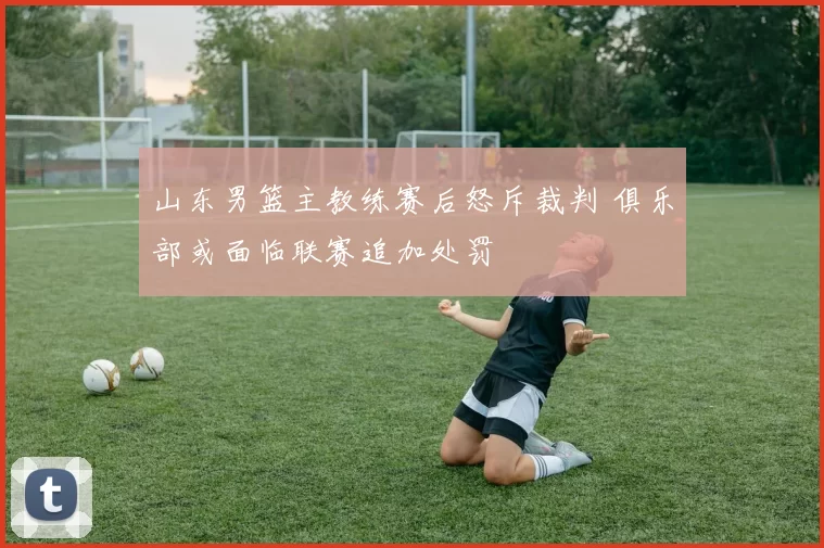 山东男篮主教练赛后怒斥裁判 俱乐部或面临联赛追加处罚