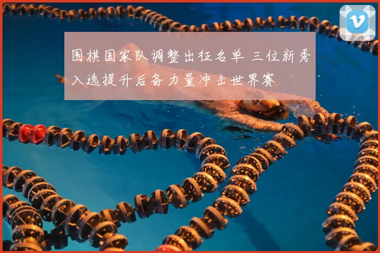 围棋国家队调整出征名单 三位新秀入选提升后备力量冲击世界赛