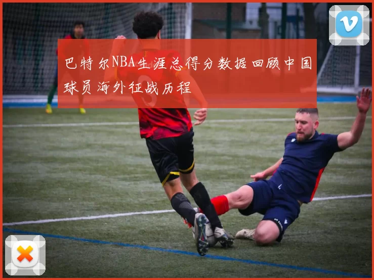 巴特尔NBA生涯总得分数据回顾中国球员海外征战历程