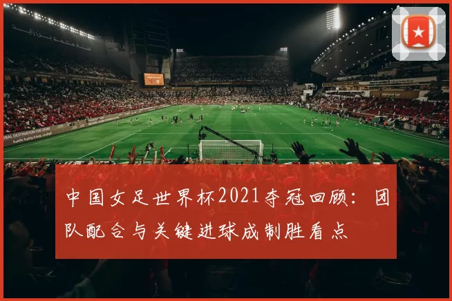 中国女足世界杯2021夺冠回顾：团队配合与关键进球成制胜看点