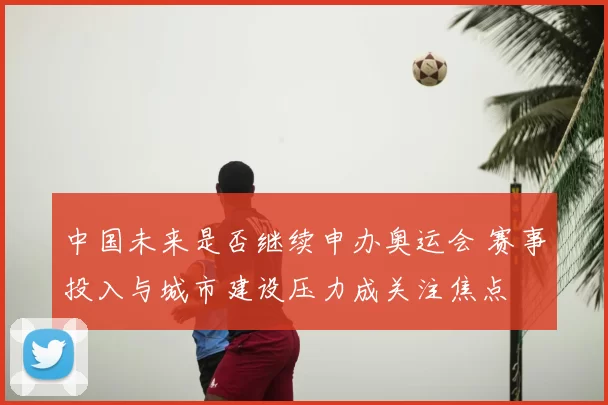 中国未来是否继续申办奥运会 赛事投入与城市建设压力成关注焦点