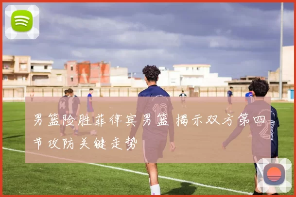 男篮险胜菲律宾男篮 揭示双方第四节攻防关键走势