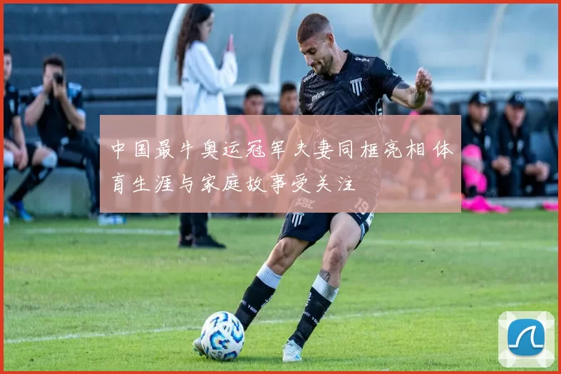 中国最牛奥运冠军夫妻同框亮相 体育生涯与家庭故事受关注