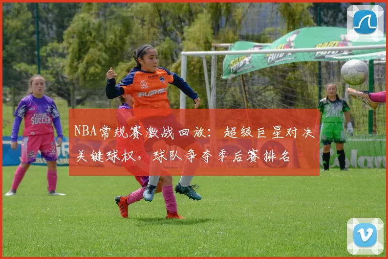 NBA常规赛激战回放:超级巨星对决关键球权,球队争夺季后赛排名