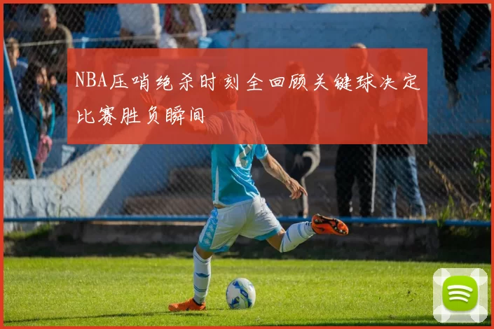 NBA压哨绝杀时刻全回顾关键球决定比赛胜负瞬间