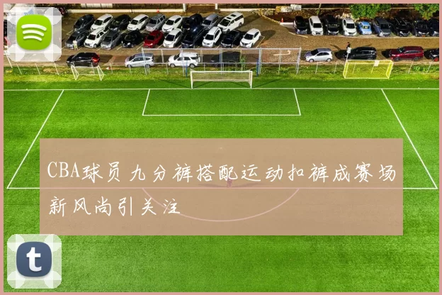 CBA球员九分裤搭配运动扣裤成赛场新风尚引关注