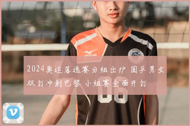 2024奥运落选赛分组出炉 国乒男女双打冲刺巴黎 小组赛全面开打