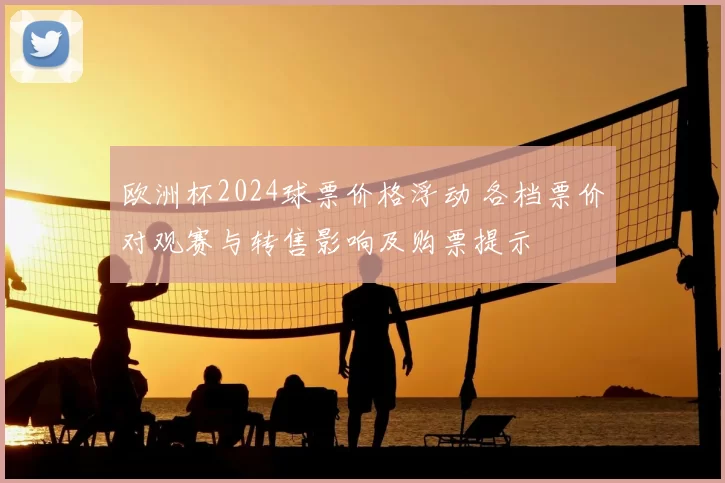 欧洲杯2024球票价格浮动 各档票价对观赛与转售影响及购票提示