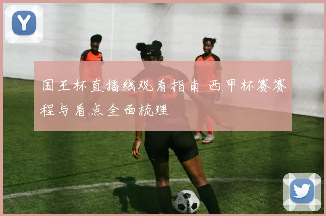 国王杯直播线观看指南 西甲杯赛赛程与看点全面梳理