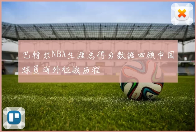 巴特尔NBA生涯总得分数据回顾中国球员海外征战历程