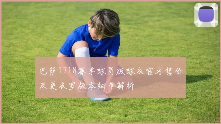 巴萨1718赛季球员版球衣官方售价及更衣室版本细节解析