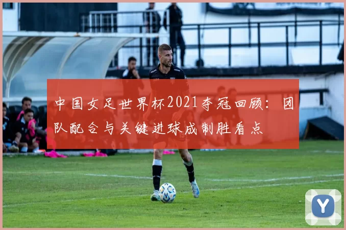 中国女足世界杯2021夺冠回顾：团队配合与关键进球成制胜看点