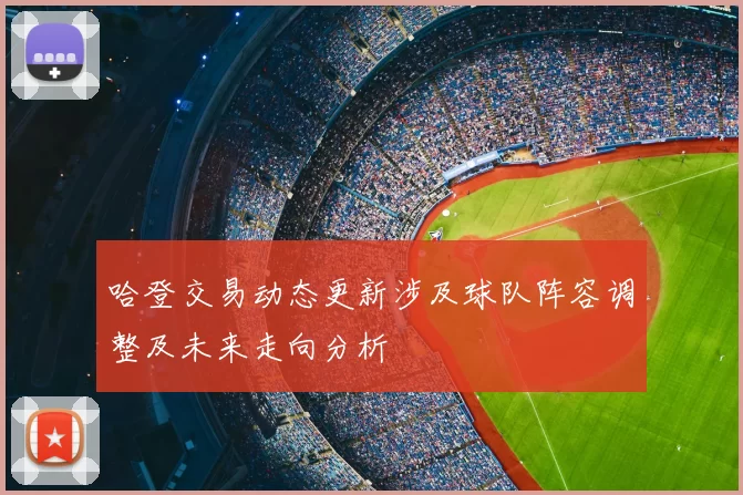 哈登交易动态更新涉及球队阵容调整及未来走向分析