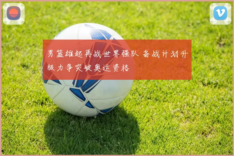 男篮雄起再战世界强队 备战计划升级力争突破奥运资格