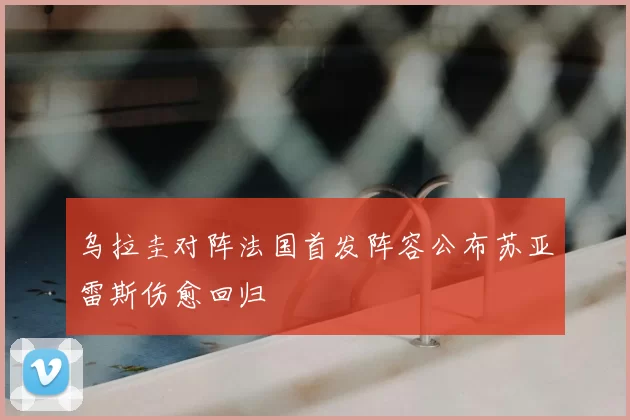 乌拉圭对阵法国首发阵容公布苏亚雷斯伤愈回归