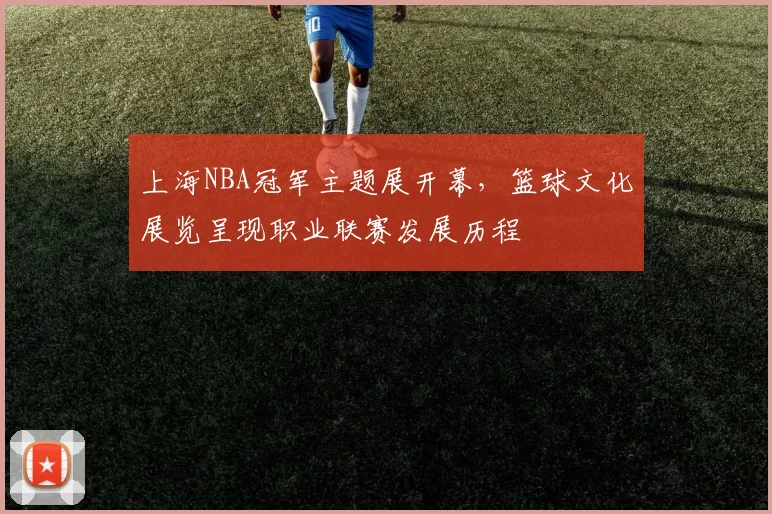 上海NBA冠军主题展开幕，篮球文化展览呈现职业联赛发展历程