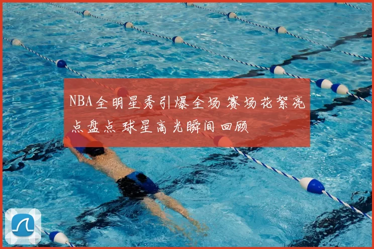 NBA全明星秀引爆全场 赛场花絮亮点盘点 球星高光瞬间回顾