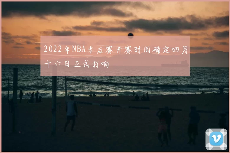 2022年NBA季后赛开赛时间确定四月十六日正式打响