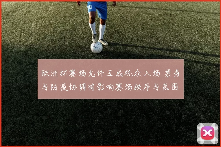 欧洲杯赛场允许五成观众入场 票务与防疫协调将影响赛场秩序与氛围