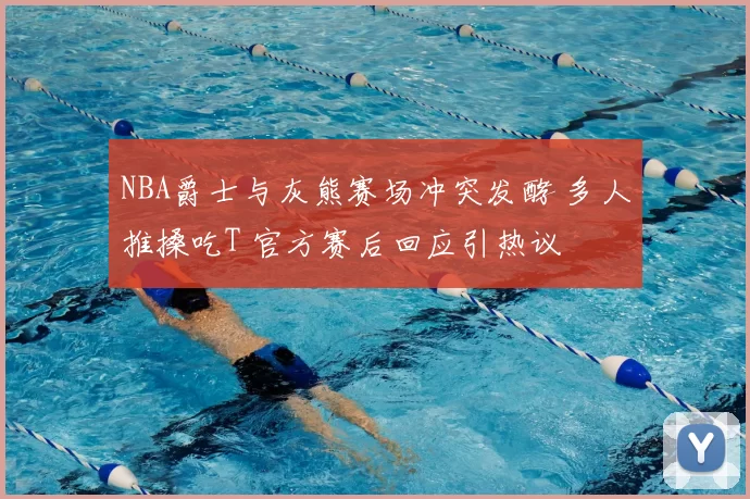 NBA爵士与灰熊赛场冲突发酵 多人推搡吃T 官方赛后回应引热议