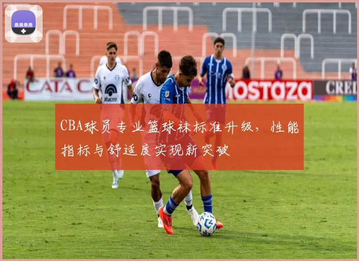 CBA球员专业篮球袜标准升级，性能指标与舒适度实现新突破