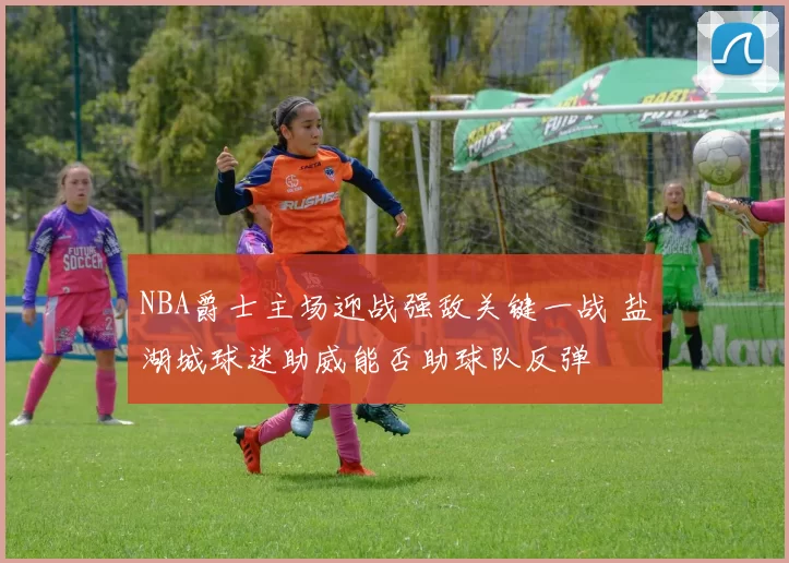 NBA爵士主场迎战强敌关键一战 盐湖城球迷助威能否助球队反弹