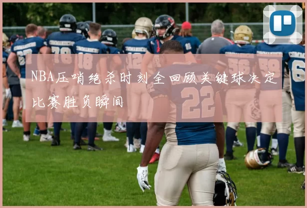 NBA压哨绝杀时刻全回顾关键球决定比赛胜负瞬间