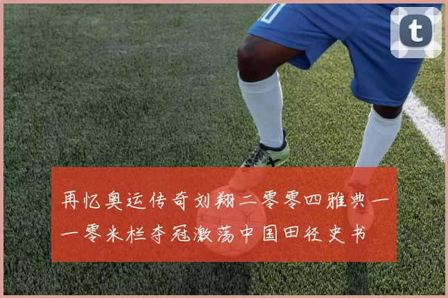 再忆奥运传奇刘翔二零零四雅典一一零米栏夺冠激荡中国田径史书