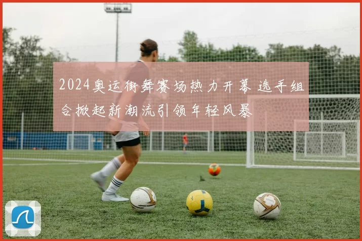 2024奥运街舞赛场热力开幕 选手组合掀起新潮流引领年轻风暴