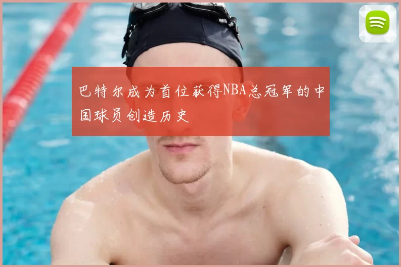 巴特尔成为首位获得NBA总冠军的中国球员创造历史