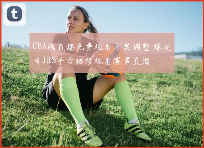 CBA线直播免费观看方案调整 球迷可JRS平台继续观看赛事直播