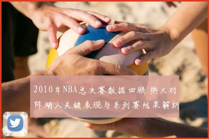 2010年NBA总决赛数据回顾 热火对阵湖人关键表现与系列赛结果解析