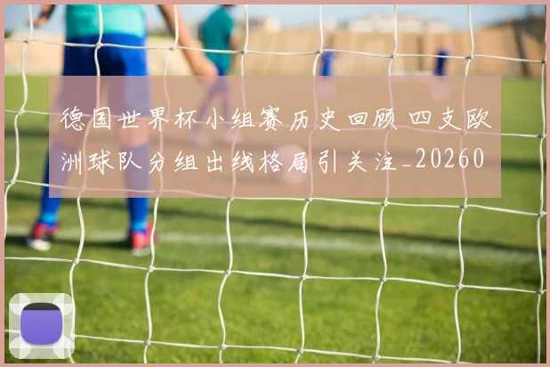 德国世界杯小组赛历史回顾 四支欧洲球队分组出线格局引关注_20260719081045