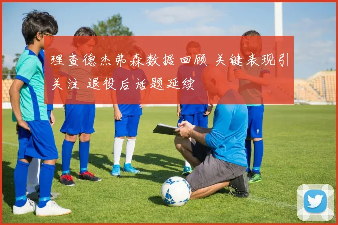 理查德杰弗森数据回顾 关键表现引关注 退役后话题延续