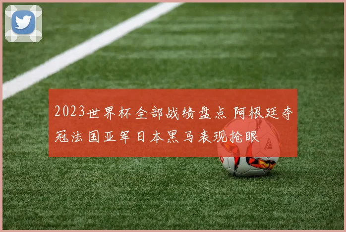 2023世界杯全部战绩盘点 阿根廷夺冠法国亚军日本黑马表现抢眼