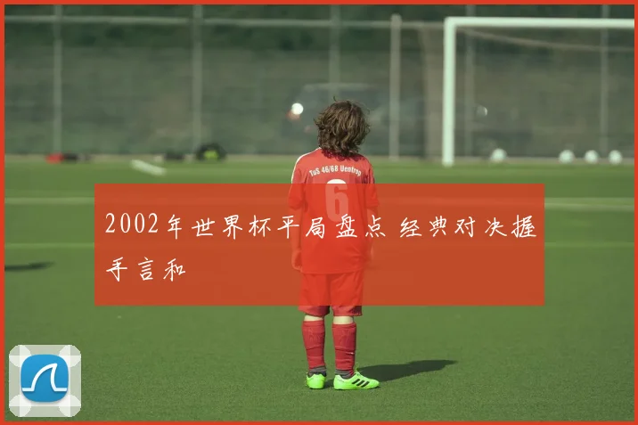 2002年世界杯平局盘点 经典对决握手言和